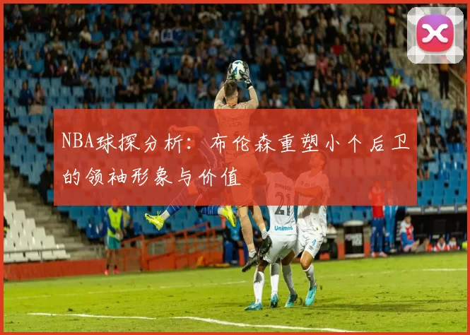 NBA球探分析：布伦森重塑小个后卫的领袖形象与价值