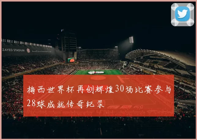 梅西世界杯再创辉煌30场比赛参与28球成就传奇纪录