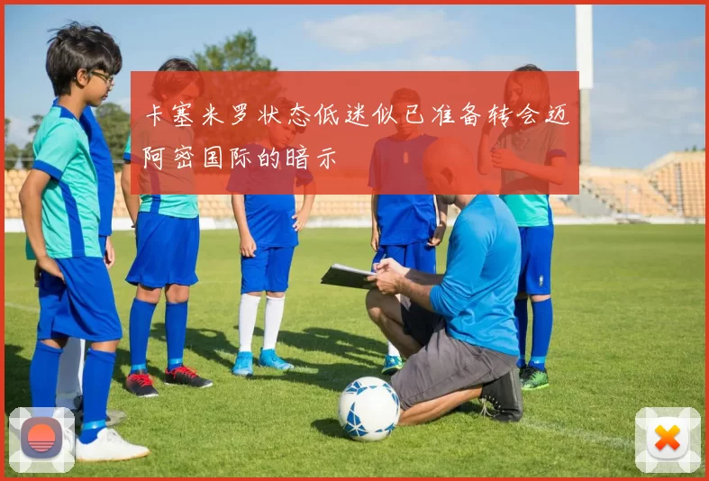 卡塞米罗状态低迷似已准备转会迈阿密国际的暗示