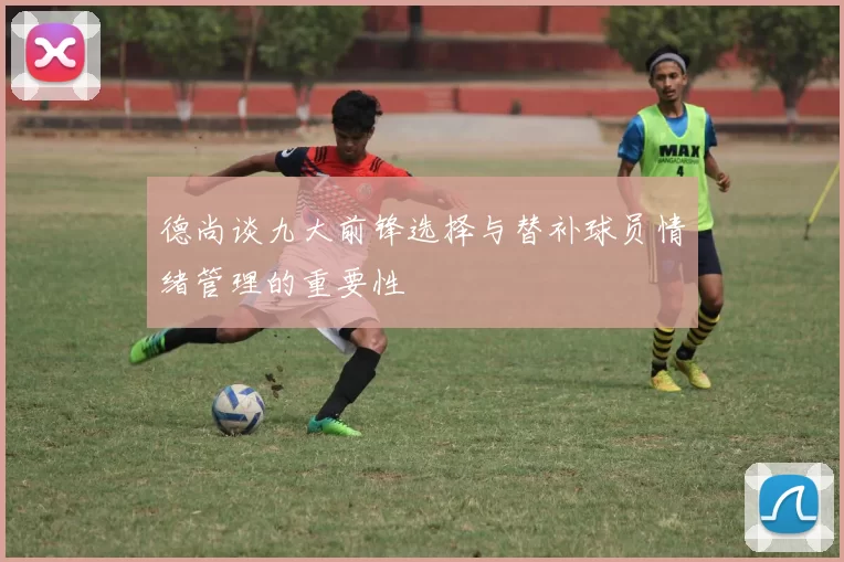 德尚谈九大前锋选择与替补球员情绪管理的重要性