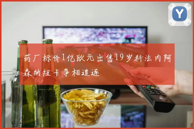 药厂标价1亿欧元出售19岁科法内阿森纳纽卡争相追逐