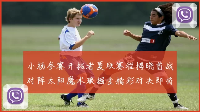 小杨参赛开拓者夏联赛程揭晓首战对阵太阳魔术狼掘金精彩对决即将开启