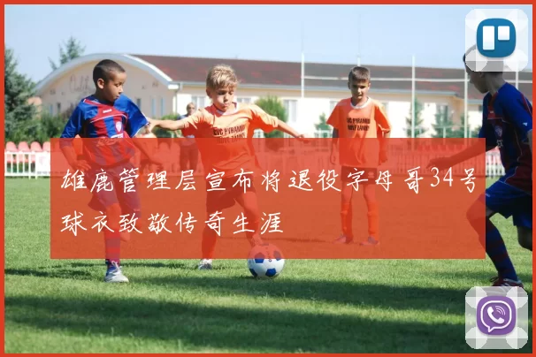 雄鹿管理层宣布将退役字母哥34号球衣致敬传奇生涯