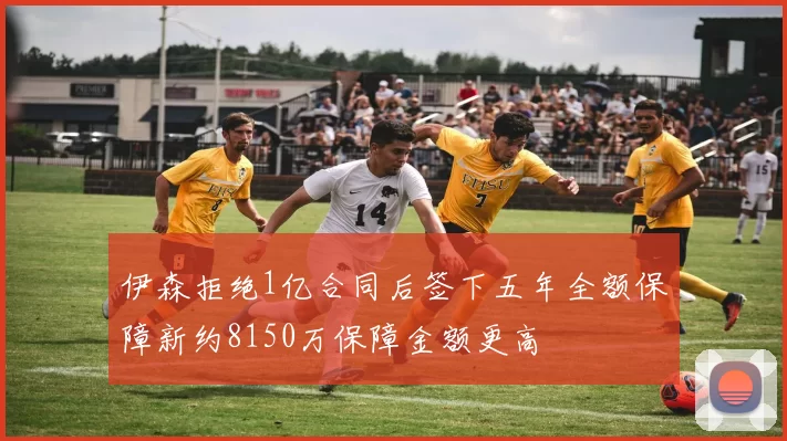 伊森拒绝1亿合同后签下五年全额保障新约8150万保障金额更高