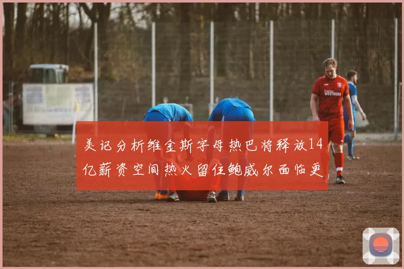 美记分析维金斯字母热巴将释放14亿薪资空间热火留住鲍威尔面临更大挑战